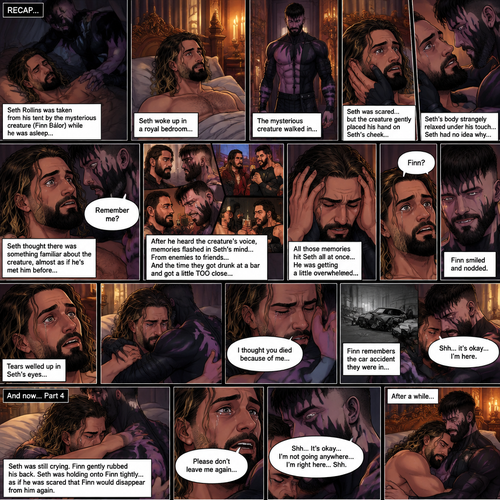 (Recap). Seth Rollins was taken from his tent by the mysterious creature (Finn Bálor) while he was asleep,Seth woke up in a royal bedroom,The mysterious creature walked in,Seth was scared,The mysterious creature gently placed his hand on Seth’s cheek,Seth’s body strangely relaxed under The creature’s touch,Seth had no idea why,Seth thought there was something familiar about the creature almost as if he’s met him before,Then the creature spoke “Remember me?”,After he heard the creature’s voice memories flashed in Seth’s mind,They were of himself and Finn Bálor,From enemies to friends And the time they got drunk at a bar and got a little TOO close,All those memories hit Seth all at once,He was getting a little overwhelmed,Then He finally spoke “Finn?”,Finn smiled and nodded,Tears welled up in Seth’s eyes,Finn gently pulled Seth into a hug as Seth started crying,He gently rubbed Seth’s back,”I thought you died because of me” Seth said while sobbing,Finn remembers the car accident they were in,”Shh…it’s okay…I’m here” Finn said softly. (And now part 4). Seth was still crying. Finn gently rubbed his back. Seth was holding onto Finn tightly…as if he was scared that Finn would disappear from him again. “Please don’t leave me again” Seth said through his tears. “Shh…It’s okay…I’m not going anywhere…I’m right here..Shh” Finn said softly. After a while