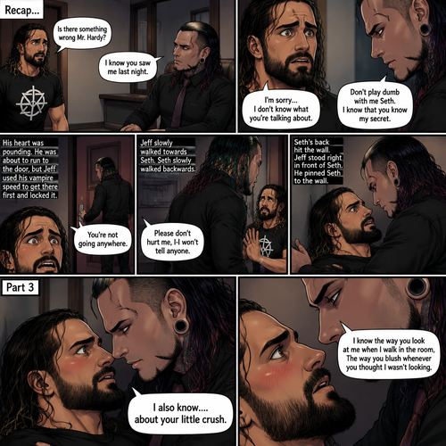 (Recap). Seth Rollins was called into Jeff Hardy’s office,“Is there something wrong Mr.Hardy?” Seth asked nervously,Jeff looked at Seth with a serious expression,“I know you saw me last night” said Jeff,Seth had a fearful expression on his face but tried to keep it cool,“I’m sorry…I don’t know what you’re talking about” said Seth,“Don’t play dumb with me Seth,I know that you know my secret” said Jeff,Seth’s heart was pounding. He was about to run to the door,but Jeff used his vampire speed to get there first and locked it,“You’re not going anywhere” Said Jeff. He slowly walked towards Seth,Seth slowly walked backwards,“Please don’t hurt me,I-I won’t tell anyone” Seth said,His back hit the wall,Jeff stood right in front of Seth,He pinned Seth to the wall. (And now part 3). Jeff looked into Seth’s eyes. “I also know….about your little crush” Said Jeff. Seth got nervous. “I know the way you look at me when I walk in the room,The way you blush whenever you thought I wasn’t looking” Jeff said softly