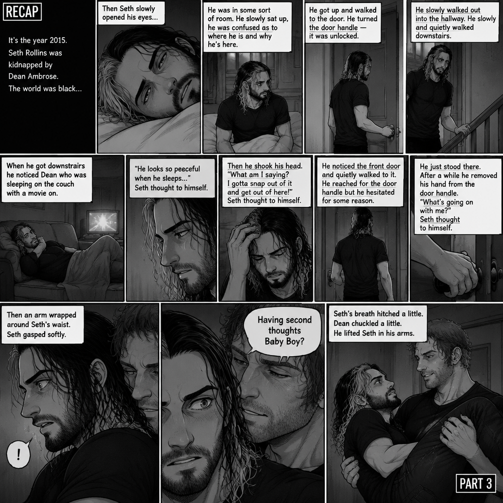 (Recap). It’s the year 2015,Seth Rollins was kidnapped By Dean Ambrose,The world was black,Then Seth slowly opened his eyes,He was in some sort of room,He slowly sat up,He was confused as to where he is and why he’s here,He got up and walked to the door,He turned the door handle it was unlocked,He slowly walked out into the hallway,He slowly and quietly walked downstairs,When he got downstairs he noticed Dean who was sleeping on the couch with a movie on,“He looks so peaceful when he sleeps” Seth thought to himself,Then he shook his head,”What am I saying? I gotta snap out of it and get out of here!” Seth thought to himself,He noticed the front door and quietly walked to it,He reached for the door handle but he hesitated for some reason,He just stood there,After a while he removed his hand from the door handle,”What’s going on with me?” Seth thought to himself,Then an arm wrapped around Seth’s waist,Seth gasped softly,Dean whispered in Seth’s ear “Having second thoughts Baby Boy?”. (And now part 3). Seth’s breath hitched a little. Dean chuckled a little. He lifted Seth in his arms