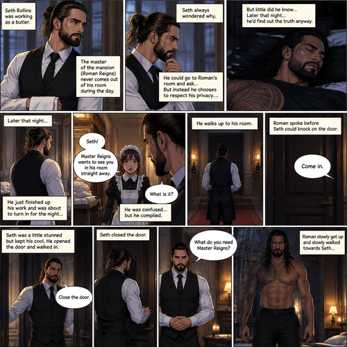 Seth Rollins was working as a butler,The master of the mansion (Roman Reigns) never comes out of his room during the day.Seth always wondered why,He could go to Roman’s room and ask…But instead he chooses to respect his privacy….but little did he know…Later that night…he’d find out the truth anyway.He just finished up his work and was about to turn in for the night…Buy one of the maids called his name. “What is it?” Asked Seth. “Master Reigns wants to see you in his room straight away” Said the maid.He was confused…but he complied.He walks up to his room.Roman spoke before Seth could knock on the door, “Come in”.Seth was a little stunned but kept his cool,He opened the door and walked in.”Close the door” Roman commanded. Seth closed the door. “What do you need Master Reigns?” Seth asked.Roman slowly got up and slowly walked towards Seth