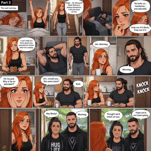 (Part 3 of the werewolf x human story) The next morning,Becky Lynch was asleep in her bed. Then she woke up. She got up and stretched her arms. She walked downstairs…then she remembered that the Werewolf (Seth Rollins) was asleep downstairs. She checked in on him. He was still asleep…and he wasn’t in his werewolf form anymore. She couldn’t help but look at him…and blush. “He looks so…handsome…and adorable” Becky said to herself. Then she shook her head. “Snap out of it Becky,Snap out of it” Becky said to herself. She quietly walked to the kitchen and made herself some toast. She couldn’t help but think about how peaceful he looked when he’s asleep. Meanwhile,The man woke up. He slowly gets up and stretched his arms,Then he walks to the kitchen. Becky notices him. “Um..Morning” Said Becky. The man Smiled softly. “Morning” The man said softly. “Oh my god,Why is he so adorable?!” Becky thought to herself. “Um…would you…like some toast?” Becky asked. “Sure” said the man. Becky makes some toast. They ate. Then there was a knock on the door. Becky opened the door…it’s Bayley..and Finn Bálor
