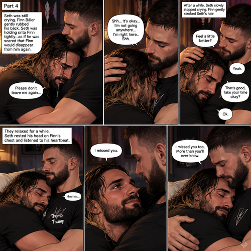 (Part 4 of the Demon x human story)Seth Rollins was still crying. Finn Bálor gently rubbed his back. Seth was holding onto Finn tightly…as if he was scared that Finn would disappear from him again. “Please don’t leave me again” Seth said through his tears. “Shh…It’s okay…I’m not going anywhere…I’m right here..Shh” Finn said softly. After a while,Seth slowly stopped crying. Finn gently stroked Seth’s hair. “Feel a little better?” Finn asked softly. Seth nodded slowly. “That’s good,Take your time okay?” Finn said softly. “Ok” Seth said softly. They relaxed for a while. Seth rested his head on Finn’s chest and listened to his heartbeat. Finn hummed softly. “I missed you” Seth said softly. “I missed you too,More than you’ll ever know” Finn said softly. (End of part 4)
