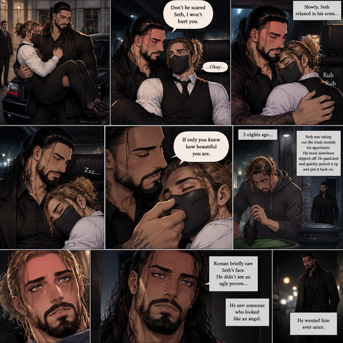 (Recap) Seth Rollins is a waiter at a restaurant,He’s wearing a mask that covers his face because all his life he was told he was ugly and he believed them,He’s also was even too afraid to look at mirrors,Then Roman Reigns (Mafia Boss) and his men walked in and sat down at a table,He wanted to see Seth personally,Seth was nervous but walked over here,Roman wrapped his arm around Seth’s waist and pulled him onto his lap,Seth gasped softly,Roman stated that he’s been Looking for Seth,Seth was confused,The manager walked over and was about to lecture Seth but Roman’s men pointed their weapons at him,Roman gave him a cold look and said “Don’t”,The manager got spooked and walked away,Roman looked back at Seth,Seth’s heart was racing. (And now part 3). Roman got up with Seth in his arms and walked out to his limousine. He put Seth on the seat,Then he got in and sat beside him. The driver drove away. Roman Wrapped his arm around Seth. “Don’t be scared Seth,I won’t hurt you” Roman Said softly. Seth slowly relaxed. Roman gently rubbed Seth’s back. Seth fell asleep. Roman gently traced the mask on Seth’s face. “If only you knew how beautiful you are” Roman said Softly. 3 nights ago Seth was taking out the trash outside his apartment,Roman happened to walk by without Seth noticing. The mask somehow slipped off Seth’s face. He panicked and picked it up and put it back on. Roman briefly saw Seth’s face. He didn’t see an ugly person…he saw someone who looked like an angel. He wanted him ever since. (End of part 3)