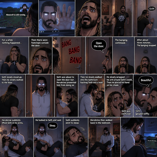 (part 2) Minecraft is still running. Herobrine still stared at Seth Rollins through the webcam. Seth was still paralyzed from fear. Herobrine put his hand on the screen…it went through. Seth ran out of the room in fear and locked himself in the bathroom. For a while nothing happened…then there were footsteps outside the door. Seth’s heart was pounding. Then…..something banged on the door. Seth scrambled away from the door in fear. Then a voice spoke from the door “Open the door”. Seth was too scared to move. The banging on the door continued. After about three minutes,The banging stopped. Seth slowly stood up,Then he slowly walked to the door. He unlocked the door and slowly opened it….Herobrine was standing in front of him….in human form. Seth was about to slam the door but herobrine prevented him from doing so,Then he slowly walked into the bathroom backing Seth into a wall. He slowly wrapped his arm around Seth’s waist,Then he placed his hand on Seth’s cheek. Seth was confused. Then….Herobrine spoke “Beautiful”. Seth gasped softly. Herobrine suddenly lifted Seth in his arms,then he walked back to the bedroom. He looked to Seth and said “Sleep”. Seth suddenly went to sleep. Herobrine then walked to the computer with the Sleeping Seth in his arms