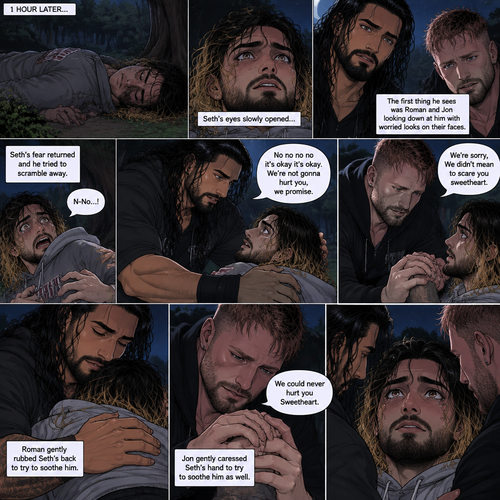 (Recap) Roman Reigns (The college football player) and Jon Moxley (The bad boy) have been hanging out with Seth Rollins (The college student) for a month,They would even protect him from bullies,Seth stated feeling less insecure because of them,one night he was getting ready for bed in his dorm room,then he heard screaming from outside,He ran outside to investigate without any shoes on,the screaming slowly stopped,He sees something near the trees,he walked closer,He sees vampires drinking blood from a burglar,they sensed his presence and looked at him,it was Roman and Jon,Seth turned around and ran away in fear,Roman and Jon called out after him,Seth kept running till he hit his head on a tree branch and lost consciousness,the last thing he heard before losing consciousness was Roman and Jon running towards him and calling his name. (And now part 3). 1 hour had passed,Seth was still unconscious. Then his eyes slowly opened,the first thing he sees was Roman and Jon looking down at him with worried looks on their faces. Seth’s fear returned and he tried to scramble away. Roman gently held him. “No no no no it’s okay it’s okay,We’re not gonna hurt you,we promise” Said Roman. Jon slowly got closer. “We’re sorry,We didn’t mean to scare you sweetheart” Jon said softly. Seth’s heart was pounding. Roman gently Rubbed Seth’s back to try to soothe him. Jon gently caressed Seth’s hand to try to soothe him as well. “We could never hurt you Sweetheart” Jon said softly.