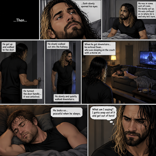 (Recap). It’s the year 2015,Seth Rollins was being chased backstage by Dean Ambrose,Seth was running to his car,but before he could get there Dean tackled him,Seth struggled,Dean knocked him out,He lifted Seth in his arms and walked to his car,He put Seth in the passenger seat,He gets in his car and drove away,After a while he stopped at a red light,He looked at the unconscious Seth,He gently brushed Seth’s hair off his face,”It’ll be just us soon” Dean Whispered softly,Then the light went green and Dean continued driving. (And now part 2). The world was black,Then…Seth slowly opened his eyes. He was in some sort of room. He slowly sat up. He was confused as to where he is and why he’s here. He got up and walked to the door. He turned the door handle…it was unlocked. He slowly walked out into the hallway. He slowly and quietly walked downstairs. When he got downstairs…he noticed Dean…who was sleeping on the couch with a movie on. “He looks so…peaceful when he sleeps” Seth thought to himself. Then he shook his head. “What am I saying? I gotta snap out of it and get out of here!” Seth thought to himself