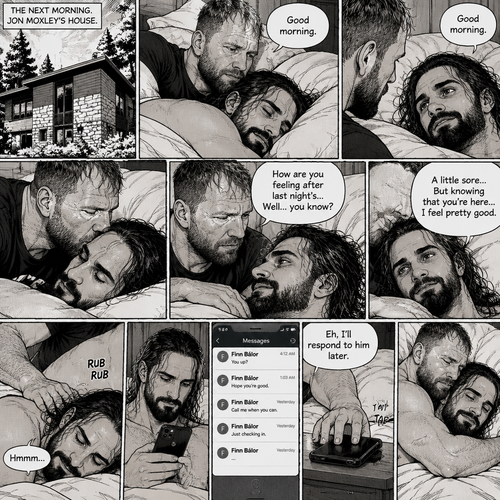 (Part 5). Still at Jon Moxley’s house. The next morning,Seth Rollins was asleep in Jon’s bed after last night’s activity. After a while Seth woke up,Jon was awake Before Seth was. “Good morning” Jon said softy. “Good morning” Seth Said Softly. Jon gently kissed Seth’s forehead. “How are you feeling after last night’s…Well..you know?” Jon asked. “A little sore…But knowing that you’re here..I feel pretty good” Seth said Softly. Jon gently rubbed Seth’s back. Seth hummed softly. Jon smiled softly. Seth picked up his phone and noticed that he had some unanswered text messages,Most of them are from Finn Bálor. Seth shrugged and Said “Eh,I’ll respond to him later”,then he puts his phone back on the nightstand. Jon wrapped his arms around him