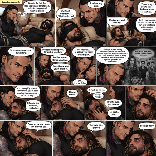 (Previously) The nefarious Jeff Hardy carried the unconscious Seth Rollins (a secret agent) to his private plane after arriving at the airstrip,he put him down on the sofa in the plane,He tied Seth’s wrists and ankles with Rope,Then he blindfolded him,The plane took off,Jeff gently stroked Seth’s head the whispered “We’ll be together soon Cutie,You just don’t know it yet”,Then he gently kissed Seth’s forehead. (And now part 3). Hours have passed,Seth was still unconscious. Jeff was looking at him. “Despite the fact that He’s tied up and blindfolded…he looks…so peaceful when he sleeps” Jeff thought to himself. Then…Seth slowly regained consciousness. “Good morning cutie” Said Jeff. Seth was confused. “Wh-What?…Where am I?…What’s going on?” Seth asked. “You’re in my private plane,En Route to my secret lair” Said Jeff. Seth tried to struggle. “Don’t try to struggle too much Cutie,You’ll hurt your wrists and ankles against the ropes” Said Jeff. “What do you want from me?” Asked Seth. “Oh it’s very simple cutie…I want YOU” said Jeff. Seth was caught off guard. Jeff lifted Seth in his arms,Then he sat back down and put Seth on his lap. “I’ve been watching you…for quite a long time” Said Jeff. “And I’ve learned things about you” Jeff continued. “And…I know what you’re afraid of” Jeff continued. Seth was about to protest But Jeff gently shushed him. “You’re afraid…of getting your heart broken again” said Jeff. Seth was silent…not because he was stunned…it’s because Jeff was right. “I know you’ve been looking at other couples that love each other and think to yourself “Why can’t I have that?” And I know that you’re scared of letting someone in because you believe if you do…your past will repeat itself” Said Jeff. Seth clenched his fists,The memory of his ex-girlfriend cheating on him in high school and humiliating him in front of the entire school and her saying “Why would I ever want to date a hideous freak like you?!” And the other students laughing at him and tears streaming down his face flashed in his mind, Seth was trying not to cry. Jeff noticed and pulled Seth In his embrace. “You can cry if you want,I don’t mind…you’ve been carrying this pain alone for far too long” Jeff said Softly. That did it,Seth couldn’t hold it In anymore,He started crying in Jeff’s arms. “I thought she loved me!,I really did” Seth said through his tears. Jeff gently rubbed Seth’s back. “I know,I know” Jeff said softly. Seth was full on sobbing now,His tears soaking through the blindfold. It broke Jeff’s heart to See Seth like this,He took the blindfold off Seth. “It hurts so much” Seth said through the sobbing. Jeff kept rubbing Seth’s back gently with sadness in his eyes. Seth started coughing while continuing to sob loudly. “Breathe cutie,Just breathe” Jeff said Softly. “…I can’t…I can’t…” Seth said through the sobbing. Jeff gently puts Seth’s head on his chest where his heart is. “Focus on my heart beat…Let it soothe you” Jeff said softly. Seth listened to Jeff’s heart beat and it steady rhythm. His breath starts to steady as he slowly relaxes. “There you go…I got you” Jeff said softly. Tears stopped rolling down Seth’s face,His eyes were red and puffy from crying. “Feeling better?” Jeff asked softly