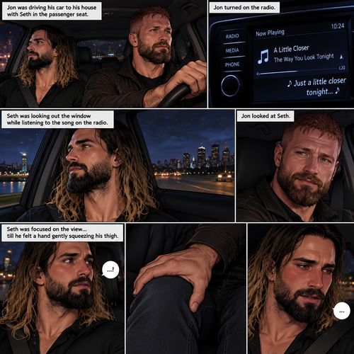 (Recap) Seth Rollins and Jon Moxley met at a bar called “Fangtastica”,Jon ordered a drink for Seth,He sat beside Seth after Seth took a sip of the drink,After a while they slow danced together on the dance floor after a slow romantic song played,After awhile They walked to Jon’s car together,They got in and drove off. (And now part 3). Jon was driving his car to his house with Seth in the passenger seat. He turned on the radio,A romantic song was playing. Seth was looking out the window while listening to the song on the radio. Jon looked at Seth. Seth was focused on the view….till he felt a hand gently squeezing his thigh
