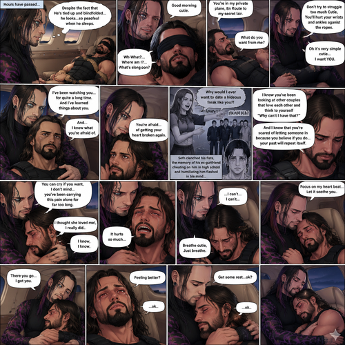 (Previously) The nefarious Jeff Hardy carried the unconscious Seth Rollins (a secret agent) to his private plane after arriving at the airstrip,he put him down on the sofa in the plane,He tied Seth’s wrists and ankles with Rope,Then he blindfolded him,The plane took off,Jeff gently stroked Seth’s head the whispered “We’ll be together soon Cutie,You just don’t know it yet”,Then he gently kissed Seth’s forehead. (And now part 3). Hours have passed,Seth was still unconscious. Jeff was looking at him. “Despite the fact that He’s tied up and blindfolded…he looks…so peaceful when he sleeps” Jeff thought to himself. Then…Seth slowly regained consciousness. “Good morning cutie” Said Jeff. Seth was confused. “Wh-What?…Where am I?…What’s going on?” Seth asked. “You’re in my private plane,En Route to my secret lair” Said Jeff. Seth tried to struggle. “Don’t try to struggle too much Cutie,You’ll hurt your wrists and ankles against the ropes” Said Jeff. “What do you want from me?” Asked Seth. “Oh it’s very simple cutie…I want YOU” said Jeff. Seth was caught off guard. Jeff lifted Seth in his arms,Then he sat back down and put Seth on his lap. “I’ve been watching you…for quite a long time” Said Jeff. “And I’ve learned things about you” Jeff continued. “And…I know what you’re afraid of” Jeff continued. Seth was about to protest But Jeff gently shushed him. “You’re afraid…of getting your heart broken again” said Jeff. Seth was silent…not because he was stunned…it’s because Jeff was right. “I know you’ve been looking at other couples that love each other and think to yourself “Why can’t I have that?” And I know that you’re scared of letting someone in because you believe if you do…your past will repeat itself” Said Jeff. Seth clenched his fists,The memory of his ex-girlfriend cheating on him in high school and humiliating him in front of the entire school and her saying “Why would I ever want to date a hideous freak like you?!” And the other students laughing at him and tears streaming down his face flashed in his mind, Seth was trying not to cry. Jeff noticed and pulled Seth In his embrace. “You can cry if you want,I don’t mind…you’ve been carrying this pain alone for far too long” Jeff said Softly. That did it,Seth couldn’t hold it In anymore,He started crying in Jeff’s arms. “I thought she loved me!,I really did” Seth said through his tears. Jeff gently rubbed Seth’s back. “I know,I know” Jeff said softly. Seth was full on sobbing now,His tears soaking through the blindfold. It broke Jeff’s heart to See Seth like this,He took the blindfold off Seth. “It hurts so much” Seth said through the sobbing. Jeff kept rubbing Seth’s back gently with sadness in his eyes. Seth started coughing while continuing to sob loudly. “Breathe cutie,Just breathe” Jeff said Softly. “…I can’t…I can’t…” Seth said through the sobbing. Jeff gently puts Seth’s head on his chest where his heart is. “Focus on my heart beat…Let it soothe you” Jeff said softly. Seth listened to Jeff’s heart beat and it steady rhythm. His breath starts to steady as he slowly relaxes. “There you go…I got you” Jeff said softly. Tears stopped rolling down Seth’s face,His eyes were red and puffy from crying. “Feeling better?” Jeff asked softly. Seth silently nodded once,He’s to tired from all the crying to speak. “Get some rest…ok?” Jeff said. “…ok..” Seth said softly before he fell asleep. Jeff gently kissed Seth’s head and then fell asleep. (End of part 3)