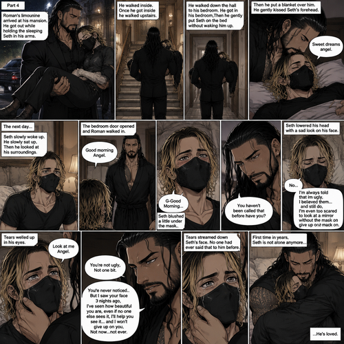 (Recap) Seth Rollins is a waiter at a restaurant,He’s wearing a mask that covers his face because all his life he was told he was ugly and he believed them,He’s also was even too afraid to look at mirrors,Then Roman Reigns (Mafia Boss) and his men walked in,Seth was nervous but walked over here,Roman wrapped his arm around Seth’s waist and pulled him onto his lap,Seth gasped softly,Roman stated that he’s been looking for him,He got up with Seth in his arms and walked to his limousine,He put Seth on the seat,Then he got in and sat beside him,The driver drove away,Roman Wrapped his arm around Seth,”Don’t be scared Seth,I won’t hurt you” Roman Said softly. Seth slowly relaxed,Roman gently rubbed Seth’s back,Seth fell asleep,Roman gently traced the mask on Seth’s face,”If only you knew how beautiful you are” Roman said Softly,3 nights ago Seth was taking out the trash outside his apartment,Roman happened to walk by without Seth noticing,The mask somehow slipped off Seth’s face,He panicked and picked it up and put it back on,Roman briefly saw Seth’s face,He didn’t see an ugly person,he saw someone who looked like an angel,He wanted him ever since. (And now part 4). Roman’s limousine arrived at his mansion. He got out while holding the sleeping Seth in his arms. He walked inside,Once he got inside he walked upstairs. He walked down the hall to his bedroom. He got in his bedroom,Then he gently put Seth on the bed without waking him up,Then he put a blanket over him. He gently kissed Seth’s forehead. “Sweet dreams angel” Roman said softly. The next day,Seth slowly woke up. He slowly sat up,Then he looked at his surroundings. The bedroom door opened and Roman walked in. “Good morning Angel” Roman said softly. Seth blushed a little under the mask. “G-Good Morning” Seth said softly and nervously. Roman walked towards him. “You haven’t been called that before have you?” Roman asked. Seth lowered his head with a sad look on his face. “No” said Seth. “I’m always told that im ugly,I believed them…and still do,I’m even too scared to look at a mirror without the mask on” Seth admitted. Tears welled up in his eyes. Roman gently lifted Seth’s jaw. “Look at me Angel” Roman said softly. Seth looked at him. “You’re not ugly,Not one bit,You never noticed..But I saw your face 3 nights ago,I’ve seen how beautiful you are,even if no one else sees it,I’ll help you see it…and I won’t give up on you,Not now…not ever” Roman said softly. Tears streamed down Seth’s face. No one had ever said that to him before. Roman hugged Seth. First time in years,Seth is not alone anymore,He’s loved. (End of part 4)