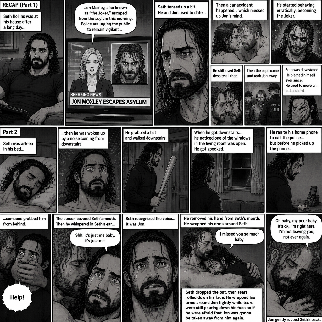 (Recap) Seth Rollins was at his house after a long day,A news report came on tv,The reporter said that Jon Moxley A.KA the Joker had escaped from the asylum that morning,Seth tensed up a bit,he and Jon used to date….then car accident happened witch messed up Jon’s mind,he started behaving erratically becoming the joker,he still loved Seth despite all that,then the cops came and took Jon away,Seth was devastated,he blamed himself ever since,he tried to move on but couldn’t. (And now part 2). Seth was asleep in his bed….then he was woken up by a noise coming from downstairs. He grabbed a bat and walked downstairs,when He got downstairs…he noticed…one of the windows in the living room was open. He got spooked. He ran to his home phone to call the police….but before he picked up the phone….someone grabbed him from behind. “Help!” Seth yelled. The person covered Seth’s mouth. Then he whispered in Seth’s ear “shh,it’s just me baby,it’s just me”. Seth recognized the voice….It was Jon. He removed his hand from Seth’s mouth. He wrapped his arms around Seth. “I missed you so much baby” Jon said Softly. Seth dropped the bat,Then tears rolled down his face. He wrapped his arms around Jon tightly while tears were still pouring down his face as if he were afraid that Jon was gonna be taken away from him again. Jon Gently rubbed Seth’s back. “Oh baby,my poor baby,It’s ok,I’m right here,I’m not leaving you,not ever again” Jon said softly. (End of part 2)