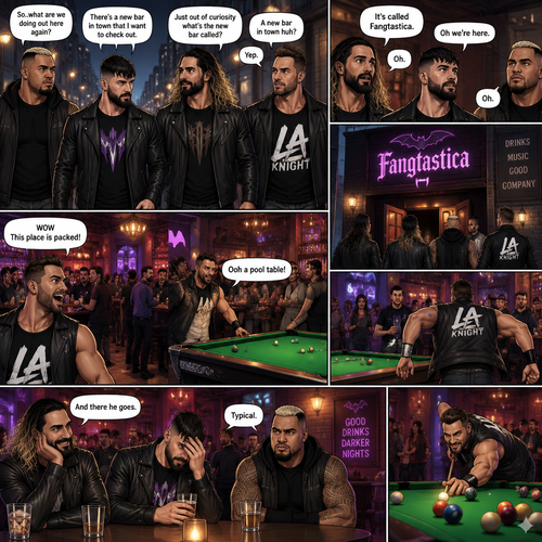 Seth Rollins and his Friends Finn Bálor,Solo Sikoa and LA knight are walking down the road at night. “So..what are we doing out here again?” Solo asked. Finn sighed. “There’s a new bar in town that I want to check out” said Finn “A new bar in town huh?” Said LA knight. “Yep” said Finn. “Just out of curiosity what’s the new bar called?” Asked Seth. “It’s called Fangtastica” said Finn. “Oh” Said Seth and Solo. Finn looked up. “Oh we’re here” said Finn. They head inside. “WOW This place is packed” said LA knight. Then LA knight noticed a pool table. “Ooh a pool table” Said LA knight as he runs to it. “And there he goes” Said Seth. “Typical” said Solo. Seth,Finn and Solo head to a bar table.