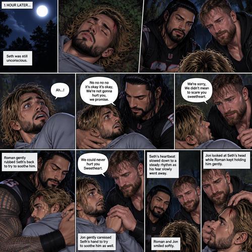 (Recap) Roman Reigns (The college football player) and Jon Moxley (The bad boy) have been hanging out with Seth Rollins (The college student) for a month,They would even protect him from bullies,Seth stated feeling less insecure because of them,one night he was getting ready for bed in his dorm room,then he heard screaming from outside,He ran outside to investigate without any shoes on,the screaming slowly stopped,He sees something near the trees,he walked closer,He sees vampires drinking blood from a burglar,they sensed his presence and looked at him,it was Roman and Jon,Seth turned around and ran away in fear,Roman and Jon called out after him,Seth kept running till he hit his head on a tree branch and lost consciousness,the last thing he heard before losing consciousness was Roman and Jon running towards him and calling his name. (And now part 3). 1 hour had passed,Seth was still unconscious. Then his eyes slowly opened,the first thing he sees was Roman and Jon looking down at him with worried looks on their faces. Seth’s fear returned and he tried to scramble away. Roman gently held him. “No no no no it’s okay it’s okay,We’re not gonna hurt you,we promise” Said Roman. Jon slowly got closer. “We’re sorry,We didn’t mean to scare you sweetheart” Jon said softly. Seth’s heart was pounding. Roman gently Rubbed Seth’s back to try to soothe him. Jon gently caressed Seth’s hand to try to soothe him as well. “We could never hurt you Sweetheart” Jon said softly. Seth’s heartbeat slowed down to a steady rhythm as Seth’s fear slowly went away. Roman and Jon Smiled softly. Jon looked at Seth’s head while Roman kept holding him gently,there was a little cut on it from when Seth hit his head on a tree branch