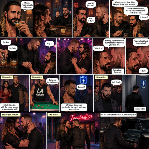 (Previously). Seth Rollins and his friends Finn Bálor,Solo Sikoa and LA Knight arrived at a bar called “Fangtastica”. LA Knight went to a pool table,Solo was approached by a young woman who invited him to dance with her,he accepted and got on the dance floor with her,Finn went to the men’s bathroom only to find that the line for it was too long,He was not happy about it,Seth sat alone at a bar table,A server brought him a drink he never ordered for,The server pointed at a stranger (Jon Moxley) and told Seth that he ordered it for him. (And now part 2). Seth looked at the stranger. The stranger waved at him. Seth nervously waved back,he looked back at the drink…and took a sip. He enjoyed it. The stranger must’ve gotten up because the next thing Seth knew the stranger was suddenly right next to him. “Mind if I join you?” Asked the stranger. “Um…S-Sure” Said Seth. The stranger sat next to Seth. “What’s a pretty little thing like you sitting here alone for?” Said the stranger. Seth blushed a little. “I-I was with my friends,T-They Just went to other parts of the bar” Seth said nervously. “Is that so?” Said the Stranger. (Meanwhile) Solo left the bar with the young woman he was dancing with. LA Knight was still at the pool table. Finn…Was still waiting in line for the men’s washroom feeling irritated. (Now back to Seth and the stranger). The stranger had ordered another drink for himself and Seth by then. “I’m Jon” Said Jon “I’m Seth” said Seth. A slow Romantic song started playing,Jon slowly stood and offered his hand to Seth. “May I?” Jon asked softly. Seth blushed a little again as he nervously took Jon’s hand.Jon lead Seth to the dance floor,They slowly danced. (Meanwhile). Finn finally made it to the men’s bathroom. “Ugh Finally” Said Finn. He went in. (Meanwhile Again) LA knight stopped playing pool. “Gotta use the bathroom” Said LA Knight. He discovered the line for the men’s bathroom was too long,He cursed. (Meanwhile,Last one I promise). Jon and Seth were still slowly dancing on the dance floor. Jon Looked at Seth’s eyes. “What is it?” Seth asked. “Nothing,I just can’t help but notice how beautiful your eyes are” Jon said softly. Seth’s heart fluttered. After a while Jon whispered a question in Seth’s hear “Wanna head back to my place”. Seth blushed again. “S-Sure” said Seth. Jon and Seth left and walked to Jon’s car together