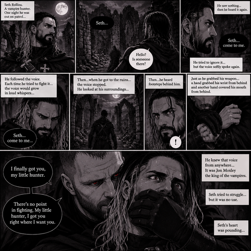 Seth Rollins is a vampire hunter,One night he was out on patrol…then….he heard someone…softly call out his name. “Hello?,Is someone there?” Seth called out. He saw nothing….then he heard it again,He tried to ignore it…but the voice softly spoke again “Seth…come to me”. He couldn’t ignore it anymore,he followed the voice. Each time he tried to fight it…the voice would grow in loud whispers,Then….when he got to the ruins…the voice stopped. He looked at his surroundings,Then…he heard footsteps behind him. Just as he grabbed his weapon…a hand grabbed his wrist from behind and another hand covered his mouth from behind. The voice whispered in his ear “I finally got you,my little hunter”. He knew that voice from anywhere….It was Jon Moxley the king of the vampires. Seth tried to struggle…but it was no use. “There’s no point in fighting,My little hunter,I got you right where I want you” Jon whispered in Seth’s ear. Seth’s heart was pounding