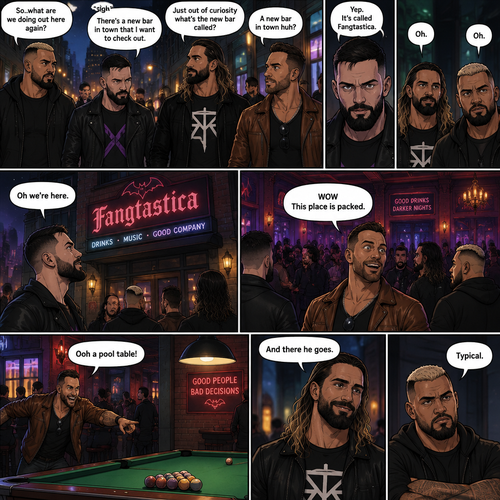 Seth Rollins and his Friends Finn Bálor,Solo Sikoa and LA knight are walking down the road at night. “So..what are we doing out here again?” Solo asked. Finn sighed. “There’s a new bar in town that I want to check out” said Finn “A new bar in town huh?” Said LA knight. “Yep” said Finn. “Just out of curiosity what’s the new bar called?” Asked Seth. “It’s called Fangtastica” said Finn. “Oh” Said Seth and Solo. Finn looked up. “Oh we’re here” said Finn. They head inside. “WOW This place is packed” said LA knight. Then LA knight noticed a pool table. “Ooh a pool table” Said LA knight as he runs to it. “And there he goes” Said Seth. “Typical” said Solo