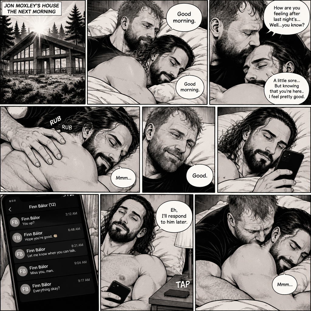 (Part 5). Still at Jon Moxley’s house. The next morning,Seth Rollins was asleep in Jon’s bed after last night’s activity. After a while Seth woke up,Jon was awake Before Seth was. “Good morning” Jon said softy. “Good morning” Seth Said Softly. Jon gently kissed Seth’s forehead. “How are you feeling after last night’s…Well..you know?” Jon asked. “A little sore…But knowing that you’re here..I feel pretty good” Seth said Softly. Jon gently rubbed Seth’s back. Seth hummed softly. Jon smiled softly. Seth picked up his phone and noticed he had unanswered text messages. Most of them were from Finn Bálor. Seth Shrugged and said “Eh,I’ll respond to him later”. He puts his phone back on the nightstand. Jon Wrapped his arms around him. He kissed the back of Seth’s shoulder. Seth hummed softly. (End of part 5)