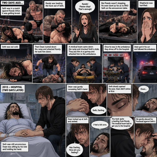 It’s the year 2015,We’re in a hospital. Seth Rollins was lying in a hospital bed unconscious. Dean Ambrose was sitting by his side and holding his hand. (What happened to Seth you ask? Well…let’s rewind to two days ago). Seth was in a match against Randy Orton. It was getting brutal. Randy was beating the heck out of Seth. Stephanie McMahon was begging Randy to stop…but Randy wasn’t stopping. He even went as far as to Rko Seth on the announcers table. Stephanie was horrified. Seth was out cold. Then Dean rushed down the ramp and attacked Randy. He took him down. A medical team came down the ramp and checked Seth’s vitals. They put him in a gurney and wheeled him to the ambulance. Once he was in the ambulance they drove off to the hospital. Dean got in his car and followed the ambulance. (Now back to two days later). Seth was still unconscious. Dean was gently caressing Seth’s hand. Then…Seth slowly opened his eyes,Dean didn’t notice. “Seth,Darling” Dean said softly. Seth looked at Dean. Seth spoke weakly “Dean”. Dean looked up at Seth and smiled. He gently stroked Seth’s head. “Hey Darling,How are you feeling?” Dean said softly. “I feel a bit sore” Seth said weakly. “You took quite a beating from Randy,The medical team had to get you to the hospital” Dean said softly. He gently placed his forehead against Seth’s.