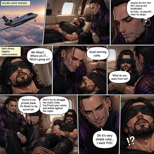 (Previously) The nefarious Jeff Hardy carried the unconscious Seth Rollins (a secret agent) to his private plane after arriving at the airstrip,he put him down on the sofa in the plane,He tied Seth’s wrists and ankles with Rope,Then he blindfolded him,The plane took off,Jeff gently stroked Seth’s head the whispered “We’ll be together soon Cutie,You just don’t know it yet”,Then he gently kissed Seth’s forehead. (And now part 3). Hours have passed,Seth was still unconscious. Jeff was looking at him. “Despite the fact that He’s tied up and blindfolded…he looks…so peaceful when he sleeps” Jeff thought to himself. Then…Seth slowly regained consciousness. “Good morning cutie” Said Jeff. Seth was confused. “Wh-What?…Where am I?…What’s going on?” Seth asked. “You’re in my private plane,En Route to my secret lair” Said Jeff. Seth tried to struggle. “Don’t try to struggle too much Cutie,You’ll hurt your wrists and ankles against the ropes” Said Jeff. “What do you want from me?” Asked Seth. “Oh it’s very simple cutie…I want YOU” said Jeff. Seth was caught off guard