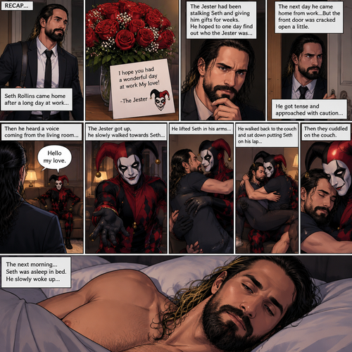 (Recap) Seth Rollins came home after a long day at work,a bouquet of roses were on the table,There’s a card that says “I hope you had a wonderful day at work My love! -The Jester”,The jester had been stalking Seth and giving him gifts for weeks,he hoped to one day find out who the Jester was,the next day he came home from work…But the front door was cracked open a little,he got tense and approached with caution,then he heard a voice coming from the living room “Hello my love”,The Jester was sitting on Seth’s couch,The Jester got up,he slowly walked towards Seth,He lifted Seth in his arms,He walked back to the couch and sat down putting Seth on his lap,Then they cuddled on the couch. (And now part 2). The next morning,Seth was asleep in bed. He slowly woke up