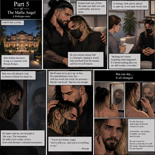 (Part 5 of the mafia angel,A Rolleigns story). 8 months later,Seth Rollins (He’s still wearing a mask) had been living in a mansion with Roman Reigns (Mafia leader). Roman had been Taking Seth to a therapist hoping that’ll help him with his trauma and his low self esteem. Seth was still afraid to look at mirrors without his mask on….But one day….It all changed