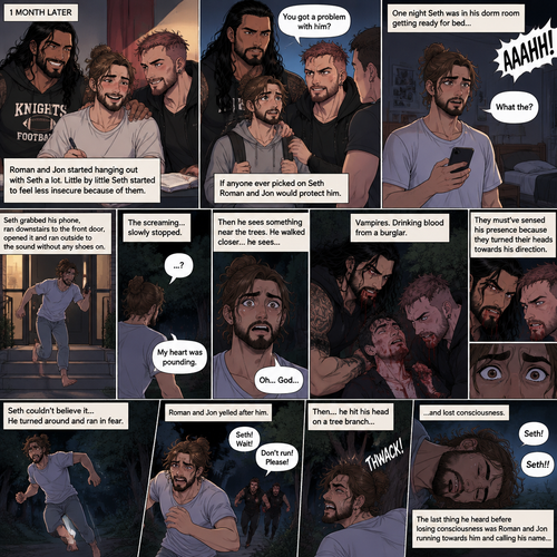(Recap) Seth Rollins (College student) was at a history class,Then two students came in late,Roman Reigns (College Football Player) and Jon Moxley (bad boy) a.k.a the power couple,Seth thought about approaching them but his insecurity won’t let him,He thought they wouldn’t want be be around someone who was as ugly as him,He focused,Then Roman and Jon sat at two empty desks on each side of Seth,Seth was surprised,They said hello and flirted with him,Seth blushed. (And now part 2). 1 month had passed,Jon and Roman started hanging out with Seth a lot,Little by little Seth started to feel less insecure because of them. If anyone ever picked on Seth Roman and Jon would protect him. One night Seth was in his dorm room getting ready for bed…then he heard a scream coming from outside. “What the?” Seth said. He grabbed his phone,Ran downstairs to the front door,opened it and ran outside to the sound without any shoes on. The screaming…slowly stopped. Seth’s heart was pounding,Then he sees something near the trees. He walked closer…he sees…Vampires Drinking blood from a burglar. Seth was horrified. They must’ve sensed his presence because they turned their heads towards his direction. Seth couldn’t believe it….it was Roman and Jon. Seth turned around and ran in fear. Roman and Jon yelled after him. Seth kept running,Then….he hit his head on a tree branch and lost consciousness. The last thing he heard before losing consciousness was Roman and Jon running towards him and calling his name
