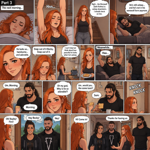 (Part 3 of the werewolf x human story) The next morning,Becky Lynch was asleep in her bed. Then she woke up. She got up and stretched her arms. She walked downstairs…then she remembered that the Werewolf (Seth Rollins) was asleep downstairs. She checked in on him. He was still asleep…and he wasn’t in his werewolf form anymore. She couldn’t help but look at him…and blush. “He looks so…handsome…and adorable” Becky said to herself. Then she shook her head. “Snap out of it Becky,Snap out of it” Becky said to herself. She quietly walked to the kitchen and made herself some toast. She couldn’t help but think about how peaceful he looked when he’s asleep. Meanwhile,The man woke up. He slowly gets up and stretched his arms,Then he walks to the kitchen. Becky notices him. “Um..Morning” Said Becky. The man Smiled softly. “Morning” The man said softly. “Oh my god,Why is he so adorable?!” Becky thought to herself. “Um…would you…like some toast?” Becky asked. “Sure” said the man. Becky makes some toast. They ate. Then there was a knock on the door. Becky opened the door…it’s Bayley..and Finn Bálor. They say hello. Becky says hello back. They asked if they can come in. She lets them in. They walked inside