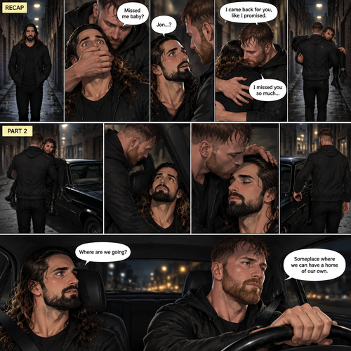 (Recap). Seth Rollins was walking alone at night,then someone grabbed him from behind and covered his mouth so he wouldn’t scream,he whispered in Seth’s ear “Missed me baby?”,it turned out to be Jon Moxley Seth’s first love,Jon removed his hand from Seth’s mouth and gently turned Seth around to face him,Seth couldn’t believe that Jon was actually here,Jon hugged Seth and said “I came back for you,like I promised”,Seth had remembered that promise that he made to him the day he went on the run,Seth hugged Jon back,He missed him so much for the past 6 years.after a minute,Jon lifted Seth in his arms and walked down the alleyway while holding Seth. (And now part 2). Jon was still walking down the alleyway,Then he spotted his car. He walked to his car and put Seth on the passenger seat. He gently kissed Seth’s forehead and then closed the door. He walked to the driver’s seat and got in. He Started the engine and drove away. “Where are we going?” Asked Seth. “Someplace where we can have a home of our own” said Jon