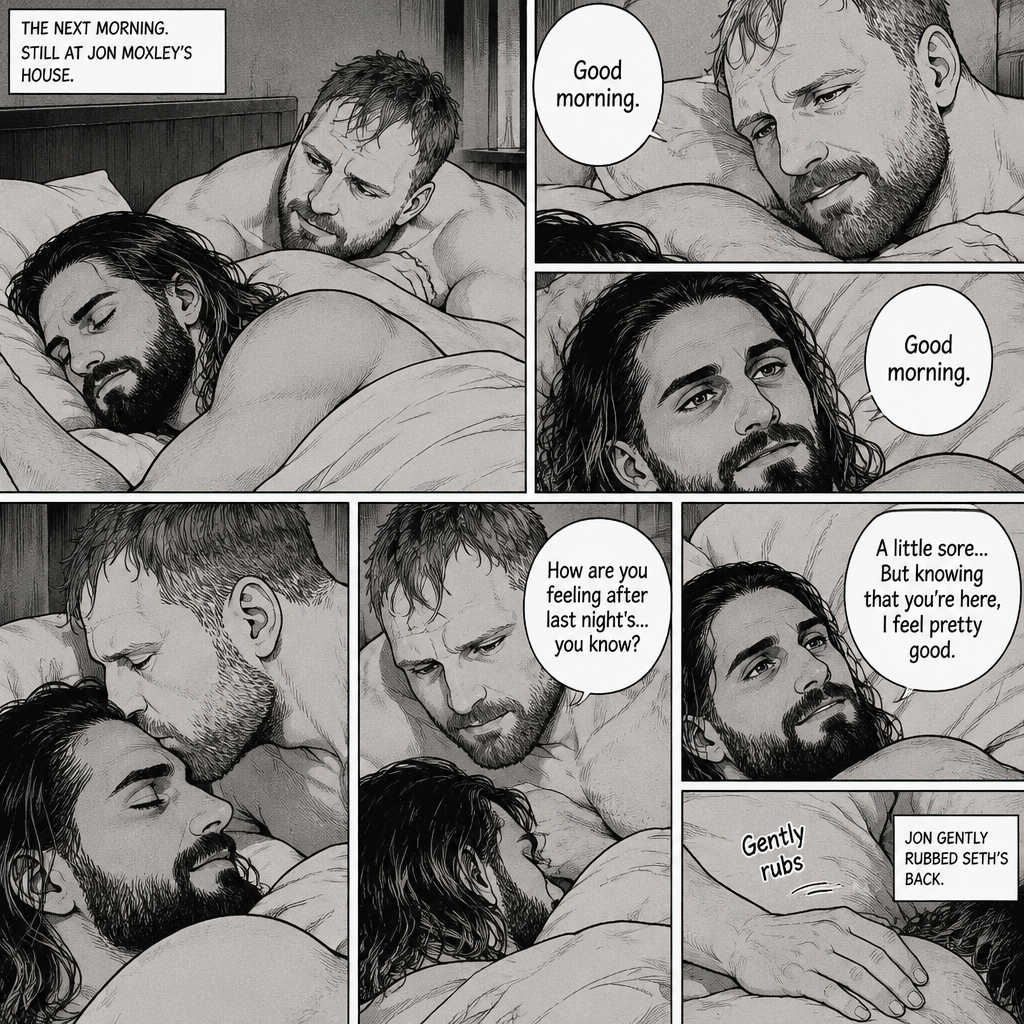 (Part 5). Still at Jon Moxley’s house. The next morning,Seth Rollins was asleep in Jon’s bed after last night’s activity. After a while Seth woke up,Jon was awake Before Seth was. “Good morning” Jon said softy. “Good morning” Seth said softy. Jon gently kissed Seth’s forehead. “How are you feeling after last night’s…you know?” Asked Jon. “A little sore…But knowing that you’re here,I feel pretty good” Seth said softly. Jon Gently rubbed Seth’s back