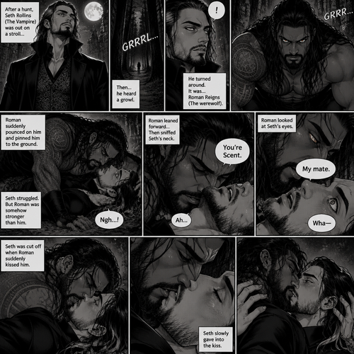 (Part 1 of the Werewolf x Vampire story). Seth Rollins (The Vampire) was out on a stroll after a hunt,Then…he heard a growl. He turned around, It was…Roman Reigns (The werewolf). Seth was about to fight,But Roman suddenly pounced on him and pinned him to the ground. Seth struggled But Roman was somehow stronger than him. Roman leaned forward,Then sniffed Seth’s neck. Seth gasped softly. “You’re Scent” Said Roman. Seth was confused. Roman looked at Seth’s eyes. “My mate” Said Roman. Seth’s eyes widened. “Wha-“ Seth was cut off when Roman suddenly kissed him. Seth slowly gave into the kiss