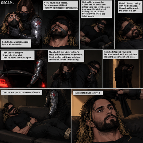 (Recap). Seth Rollins was kidnapped by the winter soldier,A few hours have passed,Everything was still black,Then Seth slowly regained consciousness,He couldn’t see anything because he was blindfolded,He tried to struggle but it feels like his wrists and ankles were tied well because they were,He tried to call for help but he couldn’t Because there was a gag in his mouth,He felt his surroundings with his tied hands,He realized he was in the trunk of a car,Then the car stopped,It was silent for a bit,Then he heard the trunk open,then he felt the winter soldier’s metal arm lift him over his shoulder,He heard the winter soldier’s footsteps,Seth struggled but it was pointless,The winter soldier kept walking. (And now part 3). Seth had stopped struggling because he realized it was pointless. He heard a door open and close,then he was put on some sort of couch. The blindfold was removed