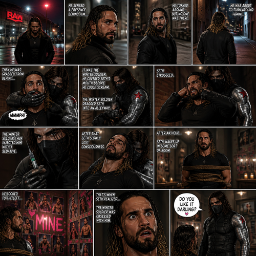 Seth Rollins walking home from the arena alone.Then…he sensed a presence behind him…He turned around…but no one was there.He was about to turn around again…Then he was grabbed from behind…It was the winter soldier.He covered Seth’s mouth with his hand before he could scream.The winter soldier Dragged Seth into an alleyway.Seth struggled.The winter soldier then injected him with a sedative,After that Seth slowly lost consciousness.After an hour Seth wakes up in some sort for room,He was tied to a chair.He looked to the left….There were tons of photos of him and there were hearts around them and in the middle…was the word “mine”.That’s when Seth realized…The winter soldier was obsessed with him. “Do you like it darling?” Said a voice.Seth looked I. Front of him,The winter soldier was standing right there.Seth had a surprised look on his face