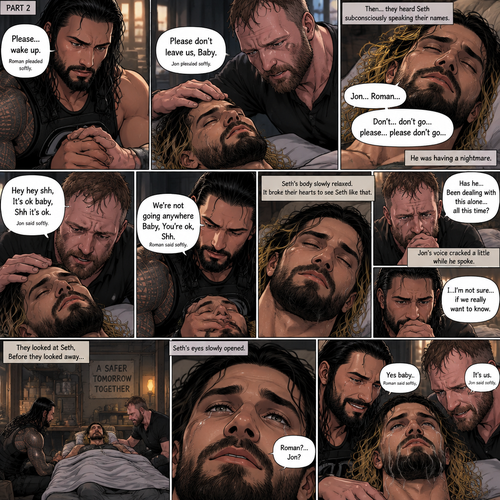 (Quick recap!) Roman reigns and Jon Moxley are in a post apocalypse,They complained about the heat,They see a man passing out because he got over heated,Turned out to be Seth Rollins (The love of their lives btw),They take him to their base and cool them off. (Now onto part 2!).2 hours have passed,Seth was still unconscious,Roman and Jon never left his side.Roman Gently held Seth’s hand. “Please…wake up” Roman pleaded softly.Jon gently stroked Seth’s head.”Please don’t leave us,Baby” Jon pleaded softly.Then….They heard Seth subconsciously speaking their names “Jon…Roman”. “Don’t…don’t go…please…please don’t go” Seth Said in his subconscious.He was having a nightmare. “Hey hey shh,It’s ok baby,Shh it’s ok” Jon said softly. “We’re not going anywhere Baby,You’re ok,Shh” Roman said softly. Seth’s body slowly relaxed.It broke their hearts to see Seth like that.Jon’s voice cracked a little while he spoke. “Has he…Been dealing with this alone…all this time?” Jon asked.Roman couldn’t even bear the thought of it. “I…I’m not sure…if we really want to know” said Roman.They looked at Seth,Before they looked away….Seth’s eyes slowly opened,He spoke softly “Roman?…Jon?”. They smiled of joy and relief. “Yes baby” Roman said softly. “It’s us” Jon said softly.Tears of joy streamed down Seth’s face