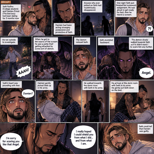 (Recap). Seth Rollins (College student) and Damien Priest (The bad boy) had been dating for 3 months now,Damien had been acting strangely possessive and protective of Seth,Anyone who ever picked on Seth had mysteriously disappeared,Nobody knew why,One night Seth just finished his homework assignment,He was about to get ready for bed,then he heard a scream,He ran outside to investigate,When he got to the source of the scream he saw A petty thief Getting attacked by some sort of demon,Seth got scared,The demon noticed Seth,Seth stumbled backward,The demon slowly walked towards Seth as if it didn’t want to scare him any further,Seth’s heart was pounding with fear,Then the demon spoke “Angel”,Seth’s eyes widened,There was only one person who calls him Angel,“Damien?” Seth asked,Damien Gently picked Seth up in his arms,He walked towards the dorm room with Seth In his arms. (And now Part 5). He arrived at the dorm room with Seth in his arms. He gently put Seth down on the bed. “I’m sorry for scaring you like that Angel” Damien said softly. “I really hoped I could shield you from what I did…and from what I am” Damien continued softly. Seth could tell that Damien was guilty