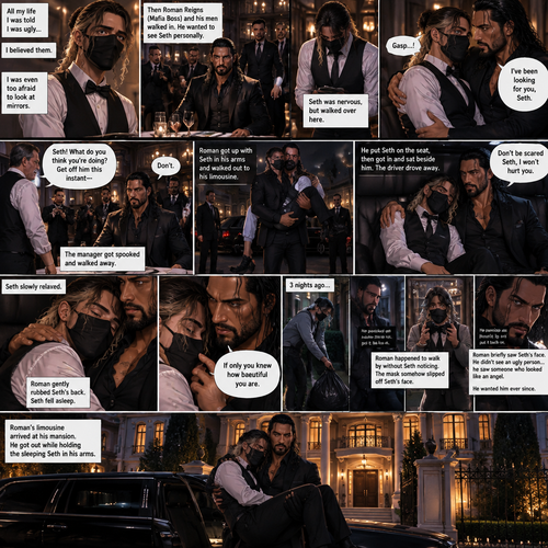 (Recap) Seth Rollins is a waiter at a restaurant,He’s wearing a mask that covers his face because all his life he was told he was ugly and he believed them,He’s also was even too afraid to look at mirrors,Then Roman Reigns (Mafia Boss) and his men walked in and sat down at a table,He wanted to see Seth personally,Seth was nervous but walked over here,Roman wrapped his arm around Seth’s waist and pulled him onto his lap,Seth gasped softly,Roman stated that he’s been Looking for Seth,Seth was confused,The manager walked over and was about to lecture Seth but Roman’s men pointed their weapons at him,Roman gave him a cold look and said “Don’t”,The manager got spooked and walked away,Roman got up with Seth in his arms and walked out to his limousine. He put Seth on the seat,Then he got in and sat beside him,The driver drove away,Roman Wrapped his arm around Seth,”Don’t be scared Seth,I won’t hurt you” Roman Said softly. Seth slowly relaxed,Roman gently rubbed Seth’s back,Seth fell asleep,Roman gently traced the mask on Seth’s face,”If only you knew how beautiful you are” Roman said Softly,3 nights ago Seth was taking out the trash outside his apartment,Roman happened to walk by without Seth noticing,The mask somehow slipped off Seth’s face,He panicked and picked it up and put it back on,Roman briefly saw Seth’s face,He didn’t see an ugly person,he saw someone who looked like an angel,He wanted him ever since. (And now part 4). Roman’s limousine arrived at his mansion. He got out while holding the sleeping Seth in his arms
