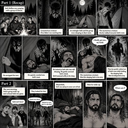 (Recap). Seth Rollins was camping with a group of friends,A mysterious creature (Finn Bálor) was watching him,at midnight Seth and the group were sleeping in their tents,The mysterious creature slowly walked towards Seth’s tent,he unzipped the tent,He quietly crawled into Seth’s tent,then he looked at Seth who was still sleeping,He gently caressed Seth’s cheek,Seth hummed softly in his sleep,the mysterious creature lifted the sleeping Seth in his arms,”I finally got you…my bride” the mysterious creature whispered,Then he quietly walked out of Seth’s tent while holding the sleeping Seth,then teleported away. (And now part 2). The next morning,Seth’s group woke up and noticed Seth was gone. They looked for him. Meanwhile,Seth was asleep in some sort of bed. Then he woke up. He was confused. “Where am I?” Seth asked himself