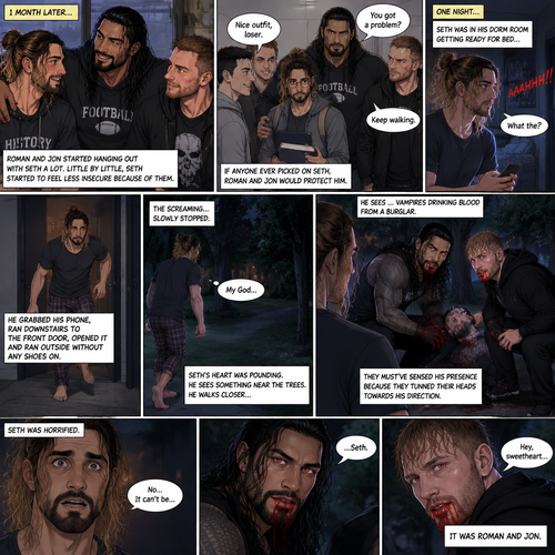 (Recap) Seth Rollins (College student) was at a history class,Then two students came in late,Roman Reigns (College Football Player) and Jon Moxley (bad boy) a.k.a the power couple,Seth thought about approaching them but his insecurity won’t let him,He thought they wouldn’t want be be around someone who was as ugly as him,He focused,Then Roman and Jon sat at two empty desks on each side of Seth,Seth was surprised,They said hello and flirted with him,Seth blushed. (And now part 2). 1 month had passed,Jon and Roman started hanging out with Seth a lot,Little by little Seth started to feel less insecure because of them. If anyone ever picked on Seth Roman and Jon would protect him. One night Seth was in his dorm room getting ready for bed…then he heard a scream coming from outside. “What the?” Seth said. He grabbed his phone,Ran downstairs to the front door,opened it and ran outside to the sound without any shoes on. The screaming….slowly stopped. Seth’s heart was pounding. He sees something near the trees,He walks closer….He sees…vampires drinking blood from a burglar. Seth was horrified. They must’ve sensed his presence because they turned their heads towards his direction. Seth couldn’t believe it…it was Roman and Jon