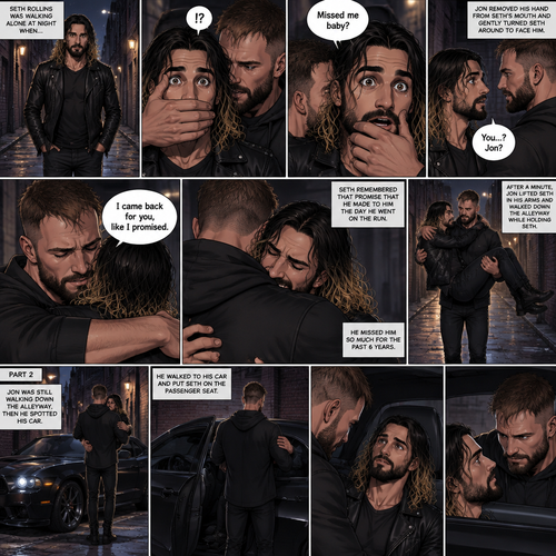 (Recap). Seth Rollins was walking alone at night,then someone grabbed him from behind and covered his mouth so he wouldn’t scream,he whispered in Seth’s ear “Missed me baby?”,it turned out to be Jon Moxley Seth’s first love,Jon removed his hand from Seth’s mouth and gently turned Seth around to face him,Seth couldn’t believe that Jon was actually here,Jon hugged Seth and said “I came back for you,like I promised”,Seth had remembered that promise that he made to him the day he went on the run,Seth hugged Jon back,He missed him so much for the past 6 years.after a minute,Jon lifted Seth in his arms and walked down the alleyway while holding Seth. (And now part 2). Jon was still walking down the alleyway,Then he spotted his car. He walked to his car and put Seth on the passenger seat