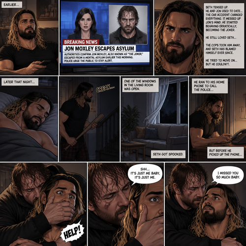 (Recap) Seth Rollins was at his house after a long day,A news report came on tv,The reporter said that Jon Moxley A.KA the Joker had escaped from the asylum that morning,Seth tensed up a bit,he and Jon used to date….then car accident happened witch messed up Jon’s mind,he started behaving erratically becoming the joker,he still loved Seth despite all that,then the cops came and took Jon away,Seth was devastated,he blamed himself ever since,he tried to move on but couldn’t. (And now part 2). Seth was asleep in his bed….then he was woken up by a noise coming from downstairs. He grabbed a bat and walked downstairs,when He got downstairs…he noticed…one of the windows in the living room was open. He got spooked. He ran to his home phone to call the police….but before he picked up the phone….someone grabbed him from behind. “Help!” Seth yelled. The person covered Seth’s mouth. Then he whispered in Seth’s ear “shh,it’s just me baby,it’s just me”. Seth recognized the voice….It was Jon. He removed his hand from Seth’s mouth. He wrapped his arms around Seth. “I missed you so much baby” Jon said softly