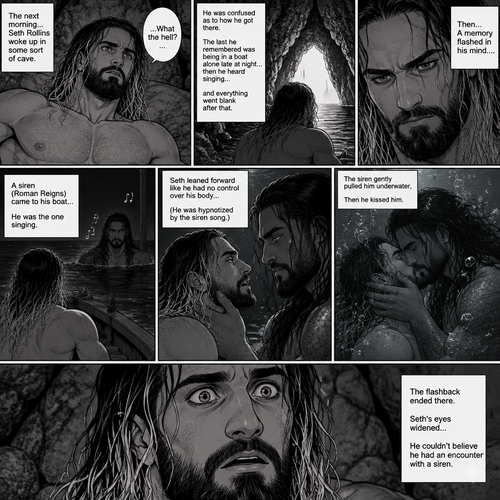 (Part 2 of the siren x human story). The next morning Seth Rollins woke up in some sort of cave,He was confused as to how he got there.The last he remembered was being in a boat alone late at night…then he heard singing…and everything went blank after that,Then….A memory flashed in his mind….A siren (Roman Reigns) came to his boat…he was the one singing. Seth leaned forward like he had no control over his body (He was hypnotized by the siren song btw). The siren gently pulled him underwater,Then he kissed him. The flashback ended there. Seth’s eyes widened,he couldn’t believe he had an encounter with a siren