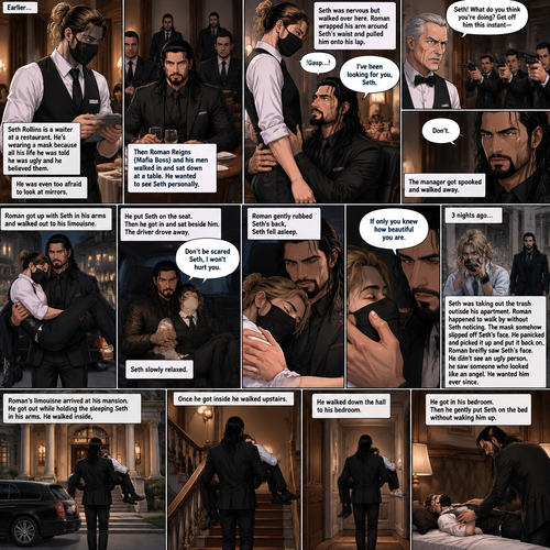 (Recap) Seth Rollins is a waiter at a restaurant,He’s wearing a mask that covers his face because all his life he was told he was ugly and he believed them,He’s also was even too afraid to look at mirrors,Then Roman Reigns (Mafia Boss) and his men walked in and sat down at a table,He wanted to see Seth personally,Seth was nervous but walked over here,Roman wrapped his arm around Seth’s waist and pulled him onto his lap,Seth gasped softly,Roman stated that he’s been Looking for Seth,Seth was confused,The manager walked over and was about to lecture Seth but Roman’s men pointed their weapons at him,Roman gave him a cold look and said “Don’t”,The manager got spooked and walked away,Roman got up with Seth in his arms and walked out to his limousine. He put Seth on the seat,Then he got in and sat beside him,The driver drove away,Roman Wrapped his arm around Seth,”Don’t be scared Seth,I won’t hurt you” Roman Said softly. Seth slowly relaxed,Roman gently rubbed Seth’s back,Seth fell asleep,Roman gently traced the mask on Seth’s face,”If only you knew how beautiful you are” Roman said Softly,3 nights ago Seth was taking out the trash outside his apartment,Roman happened to walk by without Seth noticing,The mask somehow slipped off Seth’s face,He panicked and picked it up and put it back on,Roman briefly saw Seth’s face,He didn’t see an ugly person,he saw someone who looked like an angel,He wanted him ever since. (And now part 4). Roman’s limousine arrived at his mansion. He got out while holding the sleeping Seth in his arms. He walked inside,Once he got inside he walked upstairs. He walked down the hall to his bedroom. He got in his bedroom,Then he gently put Seth on the bed without waking him up