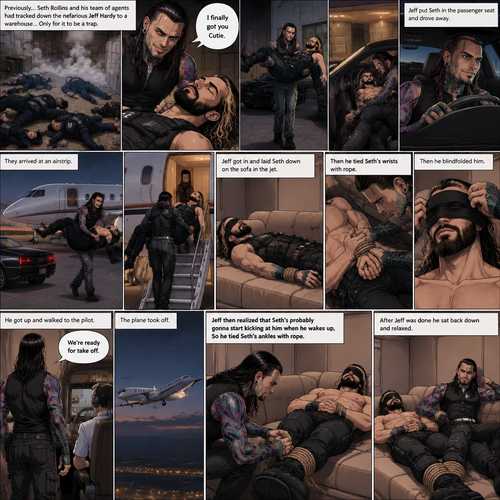 (Previously) Seth Rollins (A secret agent) and his team of agents had tracked down the nefarious Jeff Hardy to a warehouse…Only for it to be a trap,Knock out gas was released,All the agents coughed and lost consciousness,Jeff walked to the unconscious Seth and said “I finally got you Cutie”,He lifted Seth in his arms and put him in the passenger seat in his car and Drove away. (Now onto part 2). They arrived at some sort of airstrip,Jeff got out of the car,Walked to the passenger seat,Lifted the unconscious Seth in his arms again and walked to the jet. He got in and laid Seth down on the sofa in the jet. He then tied his wrists with rope,Then he blindfolded him. He got up and walked to the pilot. “We’re ready for take off” Said Jeff. The plane took off. Jeff sat back down,Then he realized that Seth’s probably gonna start kicking at him when he wakes up,So he Tied Seth’s ankles with rope. After Jeff was done he sat back down and relaxed