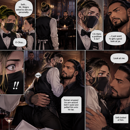 (Recap) Seth Rollins is a waiter at a restaurant,He’s wearing a mask that covers his face because all his life he’s been told he was ugly,He believed it,He’s also too afraid to look at mirrors,One night he was working as usual,then a group of men walked in amongst them was Roman Reigns (Feared mafia Boss) and took a seat,One of the waitresses told Seth that Roman asked to see him personally,Seth was nervous. (And now part 2). Seth nervously walked over to Roman’s table. “I-Is there a problem S-Sir?” Seth asked nervously. “…I just want to get a good look at ya” said Roman. Seth’s eyes Widened.  Roman wrapped his arm around Seth’s waist and pulled him onto his lap. Seth gasped. “Look at me” Roman commanded. Seth looked at him