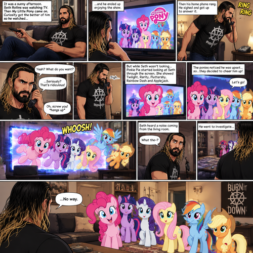 It was a sunny afternoon,Seth Rollins was watching tv,Then my little pony came on. Curiosity got the better of him so he watched,He ended up enjoying the show.Then his home phone rang,He sighed and got up to answer it,Then….Pinkie Pie started looking at Seth through the screen while he wasn’t looking.She showed Twilight,Rarity,Fluttershy,Rainbow Dash and Applejack.Seth seemed upset with someone on the phone,He cursed at the caller and then hung up angrily,He sighed.The ponies noticed he was upset…so…they decided to cheer him up,So….They jumped through the tv screen!!! Seth heard a noise coming from the living room. “What the-?” Said Seth.He went to investigate,He couldn’t believe what he sees in front of him,The mane 6…actually in his living room