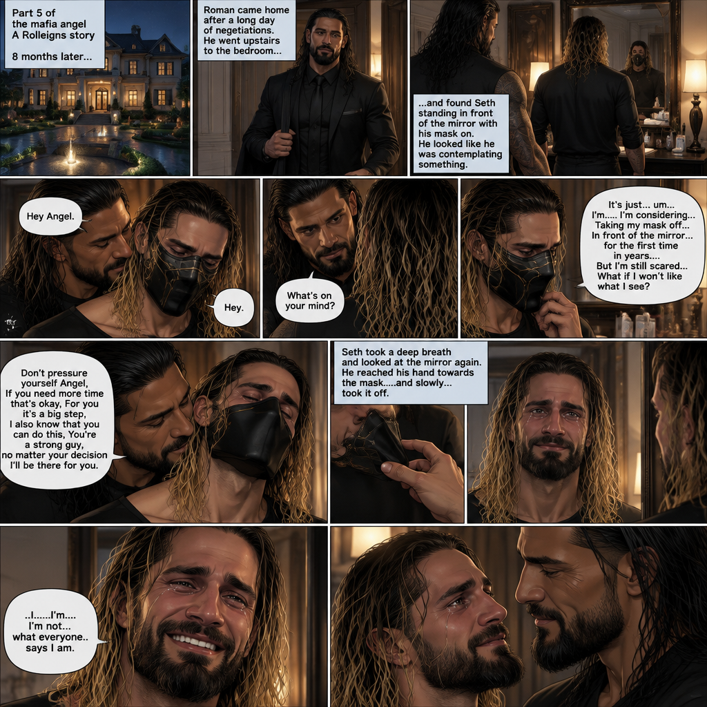(Part 5 of the mafia angel,A Rolleigns story). 8 months later,Seth Rollins (He’s still wearing a mask) had been living in a mansion with Roman Reigns (Mafia leader). Roman had been Taking Seth to a therapist hoping that’ll help him with his trauma and his low self esteem. Seth was still afraid to look at mirrors without his mask on….But one day….It all changed. Roman came home after a long day of negotiations. He went upstairs to the bedroom…and Found Seth standing in front of the mirror with his mask on. He looked like he was contemplating something. Roman came up behind him. “Hey Angel” Roman said Softly. “Hey” Seth said Softly. “What’s on your mind?” Roman Asked softly. “It’s just…um….I’m….I’m considering…Taking my mask off….In front of the mirror…for the first time in years….But I’m still scared…What if I won’t like what I see?” Seth asked softly. Roman gently kissed Seth’s neck. “Don’t pressure yourself Angel,If you need more time that’s okay,For you it’s a big step,I also know that you can do this,You’re a strong guy,no matter your decision I’ll be there for you” Roman said Softly. Seth took a deep breath and looked at the mirror again. He reached his hand towards the mask…..and slowly…..took it off. This is the first time in years that he sees his face in a mirror without the mask. He had tears in his eyes…and he smiled. “..I…I’m….I’m not…what everyone..says I am” Said Seth. He looks at Roman