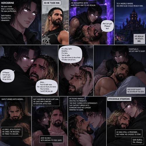 Herobrine (As a human) is Obsessed with Seth Rollins so he kidnaps him and took him to his realm. Seth was frightened and had tears streaming down his face and he struggled. Herobrine Pulled Seth in his embrace,Then he tried to soothe him. He got him to sleep. Seth had Developed Stockholm syndrome overtime