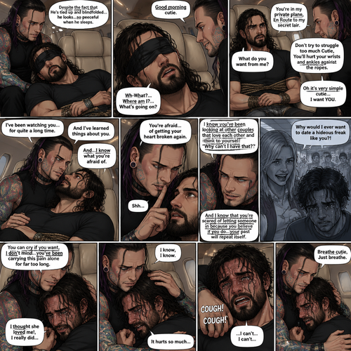 (Previously) The nefarious Jeff Hardy carried the unconscious Seth Rollins (a secret agent) to his private plane after arriving at the airstrip,he put him down on the sofa in the plane,He tied Seth’s wrists and ankles with Rope,Then he blindfolded him,The plane took off,Jeff gently stroked Seth’s head the whispered “We’ll be together soon Cutie,You just don’t know it yet”,Then he gently kissed Seth’s forehead. (And now part 3). Hours have passed,Seth was still unconscious. Jeff was looking at him. “Despite the fact that He’s tied up and blindfolded…he looks…so peaceful when he sleeps” Jeff thought to himself. Then…Seth slowly regained consciousness. “Good morning cutie” Said Jeff. Seth was confused. “Wh-What?…Where am I?…What’s going on?” Seth asked. “You’re in my private plane,En Route to my secret lair” Said Jeff. Seth tried to struggle. “Don’t try to struggle too much Cutie,You’ll hurt your wrists and ankles against the ropes” Said Jeff. “What do you want from me?” Asked Seth. “Oh it’s very simple cutie…I want YOU” said Jeff. Seth was caught off guard. Jeff lifted Seth in his arms,Then he sat back down and put Seth on his lap. “I’ve been watching you…for quite a long time” Said Jeff. “And I’ve learned things about you” Jeff continued. “And…I know what you’re afraid of” Jeff continued. Seth was about to protest But Jeff gently shushed him. “You’re afraid…of getting your heart broken again” said Jeff. Seth was silent…not because he was stunned…it’s because Jeff was right. “I know you’ve been looking at other couples that love each other and think to yourself “Why can’t I have that?” And I know that you’re scared of letting someone in because you believe if you do…your past will repeat itself” Said Jeff. Seth clenched his fists,The memory of his ex-girlfriend cheating on him in high school and humiliating him in front of the entire school and her saying “Why would I ever want to date a hideous freak like you?!” And the other students laughing at him and tears streaming down his face flashed in his mind, Seth was trying not to cry. Jeff noticed and pulled Seth In his embrace. “You can cry if you want,I don’t mind…you’ve been carrying this pain alone for far too long” Jeff said Softly. That did it,Seth couldn’t hold it In anymore,He started crying in Jeff’s arms. “I thought she loved me!,I really did” Seth said through his tears. Jeff gently rubbed Seth’s back. “I know,I know” Jeff said softly. Seth was full on sobbing now,His tears soaking through the blindfold. It broke Jeff’s heart to See Seth like this,He took the blindfold off Seth. “It hurts so much” Seth said through the sobbing. Jeff kept rubbing Seth’s back gently with sadness in his eyes. Seth started coughing while continuing to sob loudly. “Breathe cutie,Just breathe” Jeff said Softly. “…I can’t…I can’t…” Seth said through the sobbing 