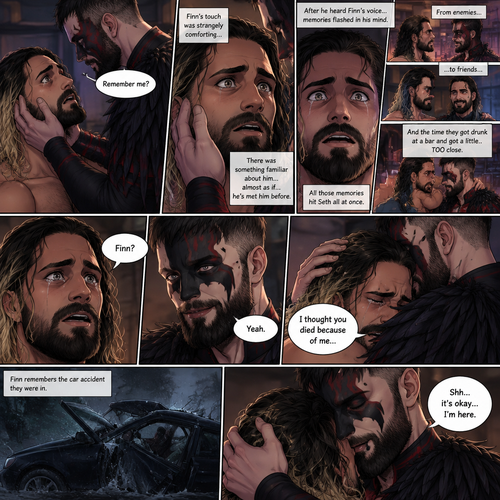 (Recap). Seth Rollins was taken from his tent by the mysterious creature (Finn Bálor) while he was asleep,The next morning,Seth’s group woke up and noticed Seth was gone and started looking for him,Meanwhile,Seth was asleep in some sort of bed,Then he woke up. He was confused,He was in some sort of bedroom,He got up and slowly walked towards the door,Before he touched the door handle…the door opened…the mysterious creature was standing there,Seth’s eyes widened,He stumbled backwards in fear,The mysterious creature walked closer to Seth,He reached towards Seth,Seth’s heart was pounding with fear,He thought the mysterious creature was gonna a hurt him….But….he didn’t…he just gently took his hand and gently pulled him up,They stared at each other,Seth’s heart still pounding with fear. (And now part 3). They’re still staring at each other. The mysterious creature gently placed his hand on Seth’s cheek. Seth’s body strangely relaxed under The creature’s touch,Seth had no idea why. Seth thought there was something familiar about the creature….almost as if….he’s met him before. Then….the creature spoke “Remember me?”. After he heard the creature’s voice….memories flashed in Seth’s mind. They were of himself and Finn Bálor,From enemies…to friends…And the time they got drunk at a bar and got a little..TOO close. All those memories hit Seth all at once. He was getting a little overwhelmed,Then…He finally spoke “Finn?”. Finn smiled and nodded. Tears welled up in Seth’s eyes. Finn gently pulled Seth into a hug as Seth started crying. He gently rubbed Seth’s back. “I thought you died because of me” Seth said while sobbing. Finn remembers the car accident they were in. “Shh…it’s okay…I’m here” Finn said softly. (End of part 3)
