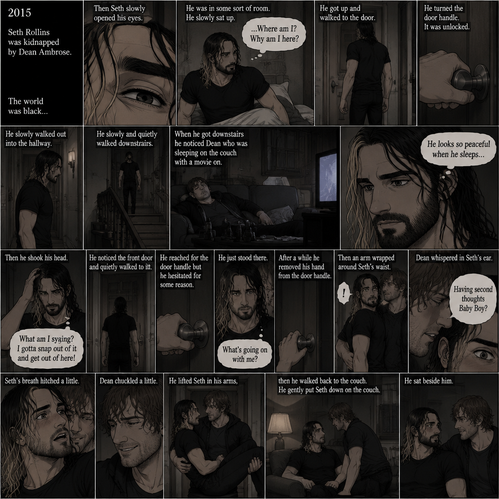 (Recap). It’s the year 2015,Seth Rollins was kidnapped By Dean Ambrose,The world was black,Then Seth slowly opened his eyes,He was in some sort of room,He slowly sat up,He was confused as to where he is and why he’s here,He got up and walked to the door,He turned the door handle it was unlocked,He slowly walked out into the hallway,He slowly and quietly walked downstairs,When he got downstairs he noticed Dean who was sleeping on the couch with a movie on,“He looks so peaceful when he sleeps” Seth thought to himself,Then he shook his head,”What am I saying? I gotta snap out of it and get out of here!” Seth thought to himself,He noticed the front door and quietly walked to it,He reached for the door handle but he hesitated for some reason,He just stood there,After a while he removed his hand from the door handle,”What’s going on with me?” Seth thought to himself,Then an arm wrapped around Seth’s waist,Seth gasped softly,Dean whispered in Seth’s ear “Having second thoughts Baby Boy?”. (And now part 3). Seth’s breath hitched a little. Dean chuckled a little. He lifted Seth in his arms,then he walked back to the couch. He gently put Seth down on the couch. He sat beside him